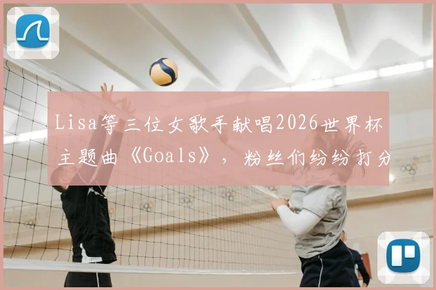 Lisa等三位女歌手献唱2026世界杯主题曲《Goals》，粉丝们纷纷打分，你给几分？