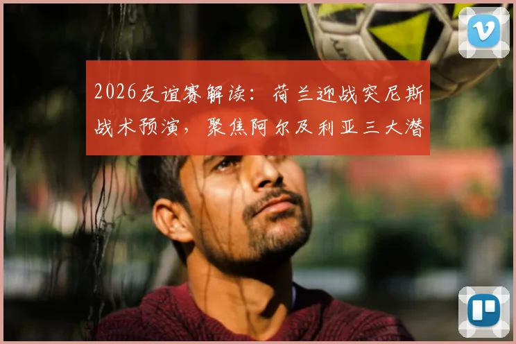 2026友谊赛解读：荷兰迎战突尼斯战术预演，聚焦阿尔及利亚三大潜力新星表现前瞻