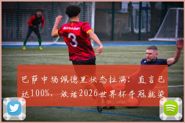 巴萨中场佩德里状态拉满：直言已达100%，放话2026世界杯夺冠就染发
