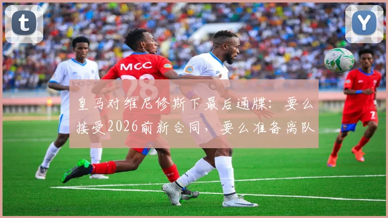 皇马对维尼修斯下最后通牒:要么接受2026前新合同,要么准备离队