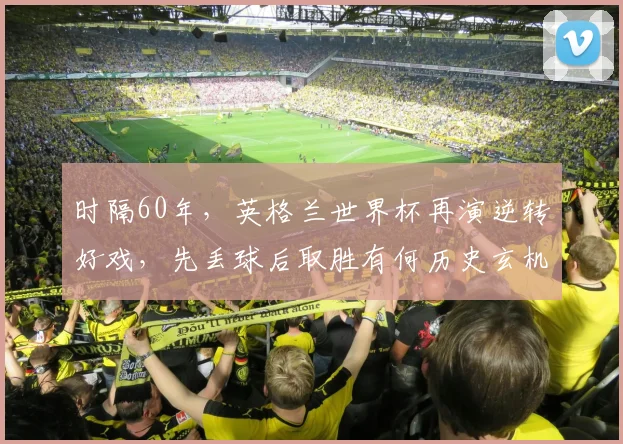 时隔60年,英格兰世界杯再演逆转好戏,先丢球后取胜有何历史玄机?2026年三狮军团翻盘战术全解析