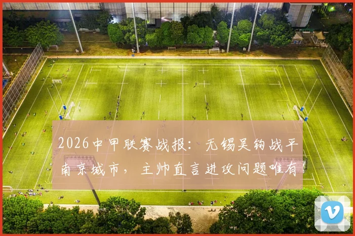 2026中甲联赛战报：无锡吴钩战平南京城市，主帅直言进攻问题唯有靠训练解决