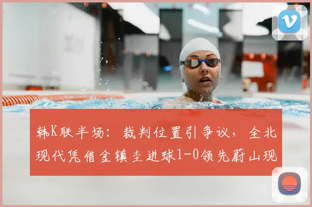 韩K联半场：裁判位置引争议，全北现代凭借金镇圭进球1-0领先蔚山现代