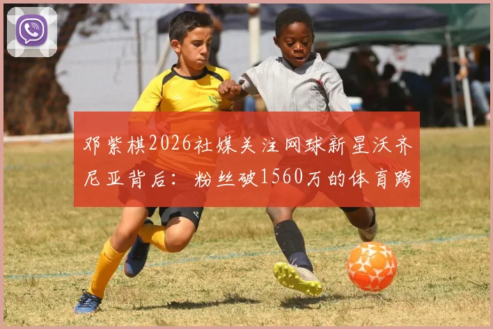 邓紫棋2026社媒关注网球新星沃齐尼亚背后：粉丝破1560万的体育跨界魅力解析，附沃齐尼亚个人资料