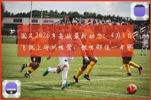 国足2026年备战最新动态:4月1日飞抵上海训练营,教练邵佳一考察球员名单及选人标准解读