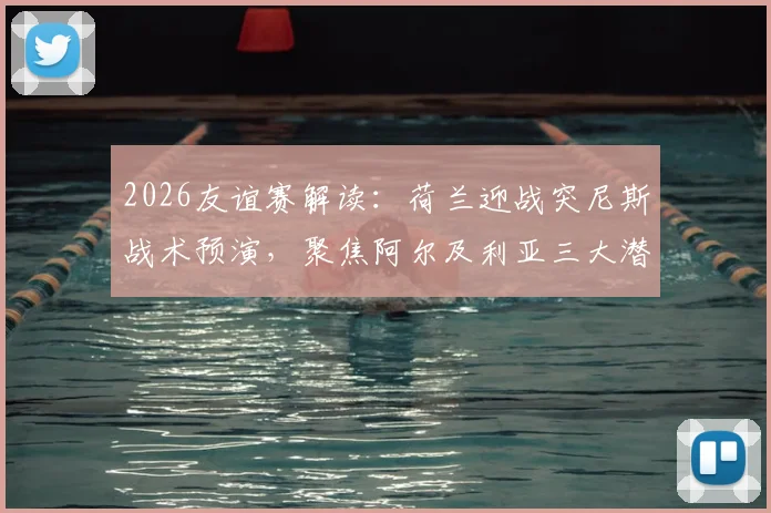 2026友谊赛解读:荷兰迎战突尼斯战术预演,聚焦阿尔及利亚三大潜力新星表现前瞻