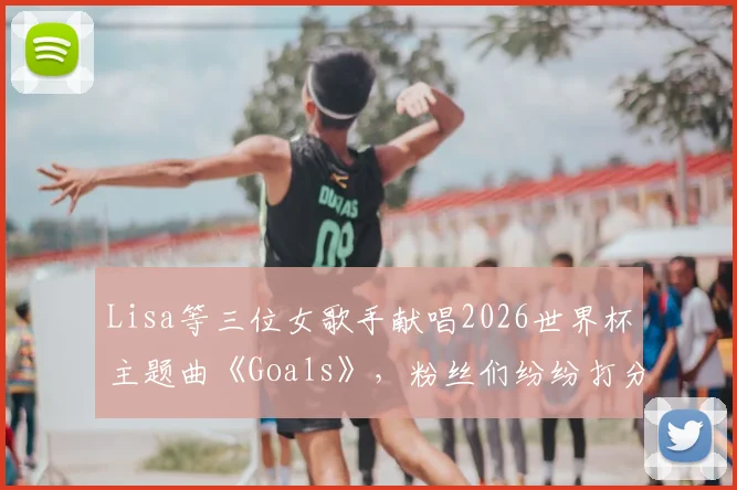 Lisa等三位女歌手献唱2026世界杯主题曲《Goals》，粉丝们纷纷打分，你给几分？