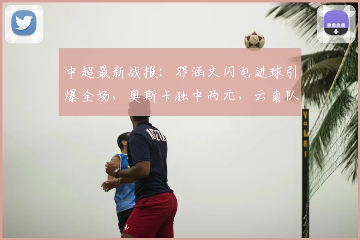 中超最新战报：邓涵文闪电进球引爆全场，奥斯卡独中两元，云南队3-1力克大连获关键三分
