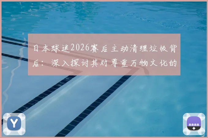 日本球迷2026赛后主动清理垃圾背后：深入探讨其对尊重万物文化的实践与启示