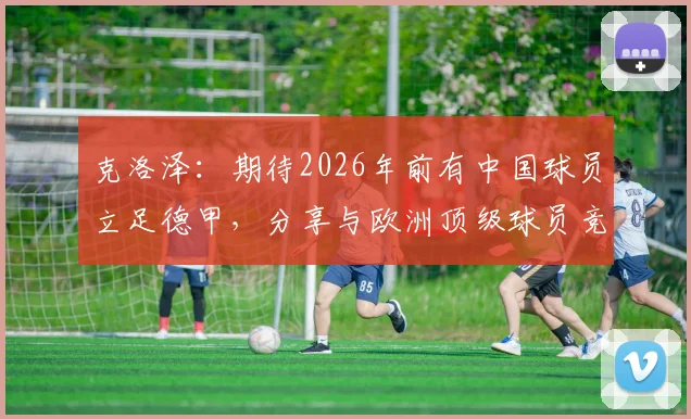 克洛泽：期待2026年前有中国球员立足德甲，分享与欧洲顶级球员竞技的关键条件与成长路径