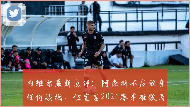 内维尔最新点评:阿森纳不应放弃任何战线,但直言2026赛季难敌马竞