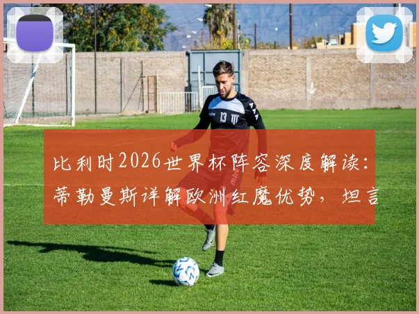 比利时2026世界杯阵容深度解读：蒂勒曼斯详解欧洲红魔优势，坦言担任队长是至高荣耀