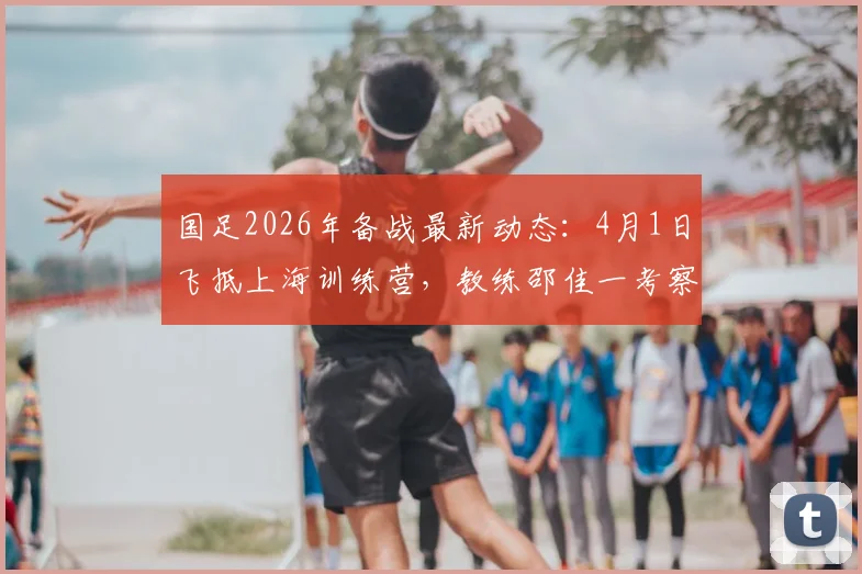 国足2026年备战最新动态:4月1日飞抵上海训练营,教练邵佳一考察球员名单及选人标准解读