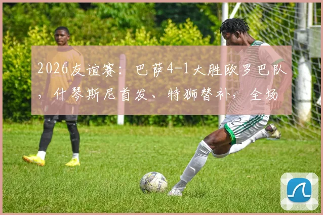 2026友谊赛:巴萨4-1大胜欧罗巴队,什琴斯尼首发、特狮替补,全场录像回放与阵容深度解读