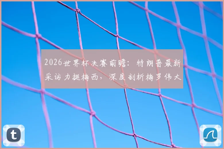 2026世界杯决赛前瞻:特朗普最新采访力挺梅西,深度剖析梅罗伟大之处与GOAT之争