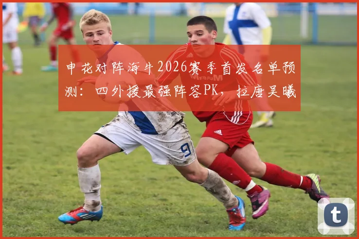 申花对阵海牛2026赛季首发名单预测：四外援最强阵容PK，拉唐吴曦领衔焦点战看点解析