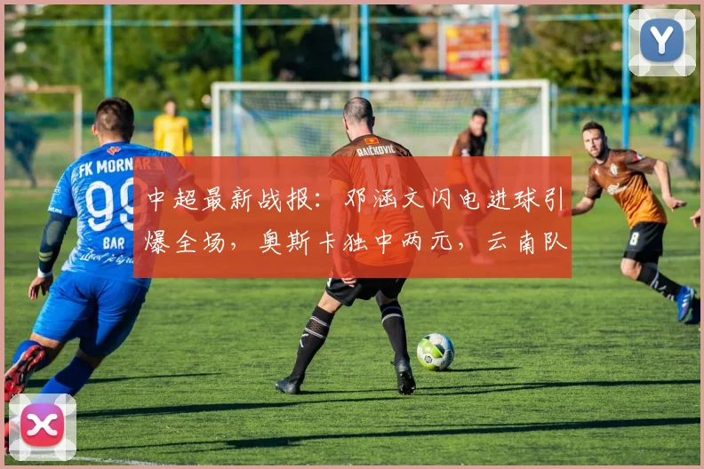 中超最新战报:邓涵文闪电进球引爆全场,奥斯卡独中两元,云南队3-1力克大连获关键三分