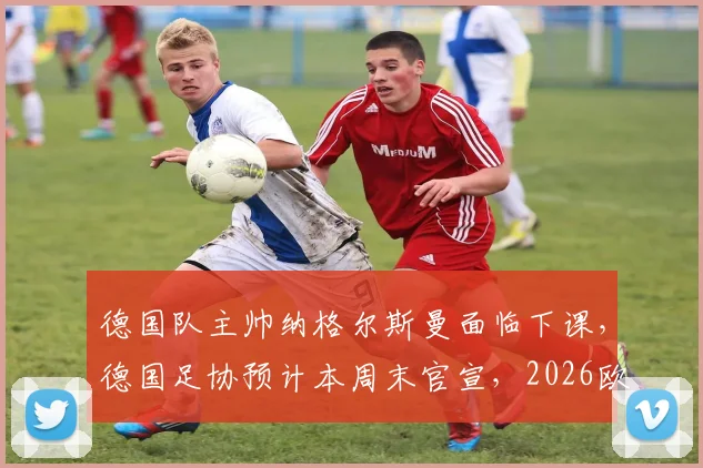 德国队主帅纳格尔斯曼面临下课，德国足协预计本周末官宣，2026欧洲杯前景蒙上阴影