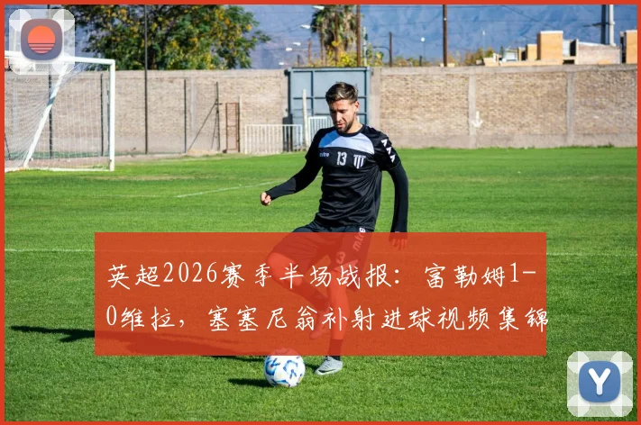 英超2026赛季半场战报：富勒姆1-0维拉，塞塞尼翁补射进球视频集锦与战术分析