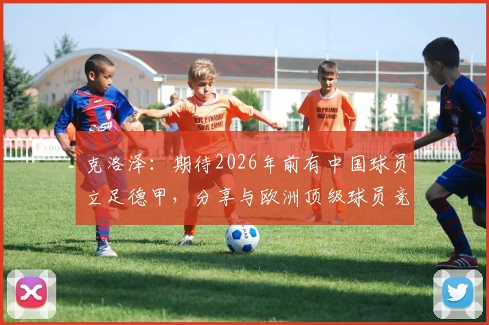 克洛泽：期待2026年前有中国球员立足德甲，分享与欧洲顶级球员竞技的关键条件与成长路径