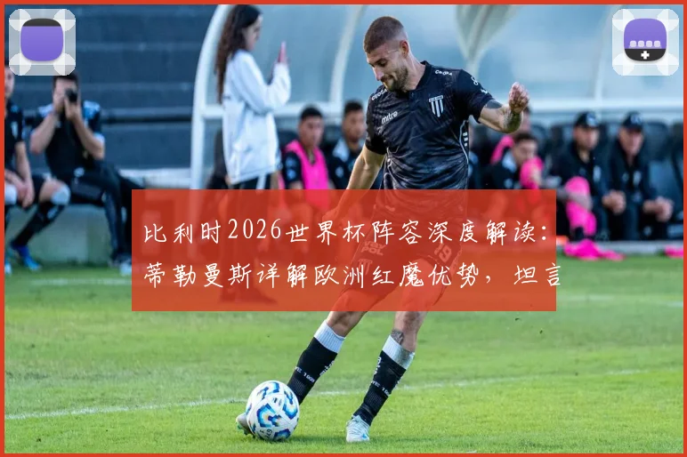 比利时2026世界杯阵容深度解读:蒂勒曼斯详解欧洲红魔优势,坦言担任队长是至高荣耀