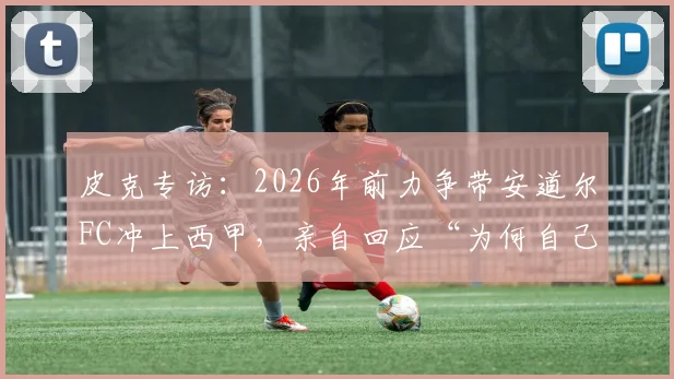 皮克专访:2026年前力争带安道尔FC冲上西甲,亲自回应“为何自己不想当教练”的深层原因