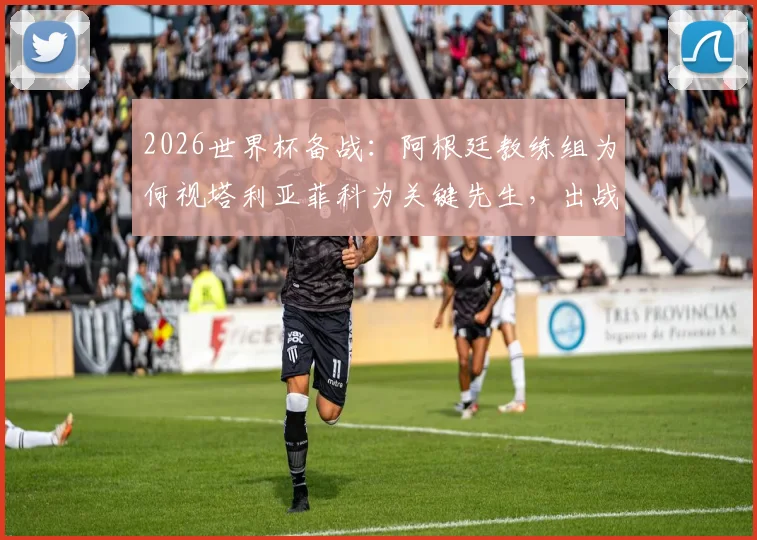 2026世界杯备战：阿根廷教练组为何视塔利亚菲科为关键先生，出战奥地利成最新焦点
