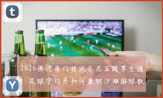2026佛得角门将沃齐尼亚跨界生涯：足球守门员如何兼职沙滩排球教练，双线执教实录