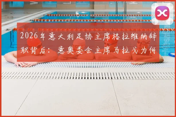 2026年意大利足协主席格拉维纳辞职背后：意奥委会主席马拉戈为何成为热门接替人选，对意大利足球未来有何影响