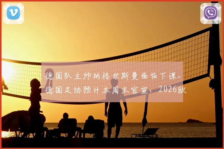 德国队主帅纳格尔斯曼面临下课，德国足协预计本周末官宣，2026欧洲杯前景蒙上阴影