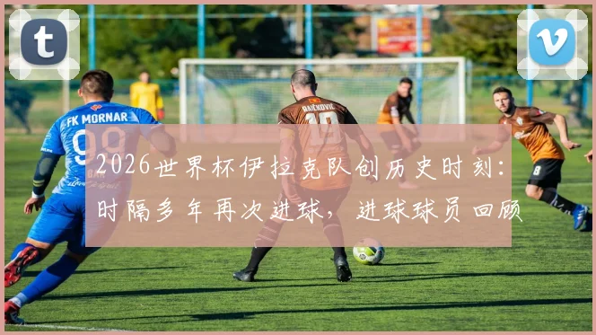 2026世界杯伊拉克队创历史时刻:时隔多年再次进球,进球球员回顾与比赛集锦全解析