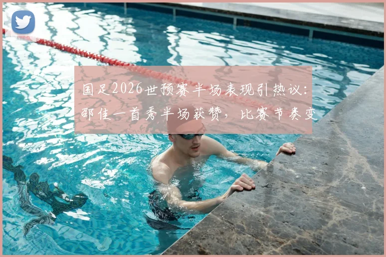 国足2026世预赛半场表现引热议：邵佳一首秀半场获赞，比赛节奏变化成进步关键