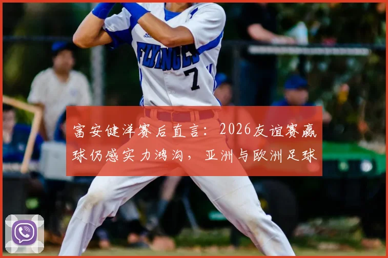 富安健洋赛后直言:2026友谊赛赢球仍感实力鸿沟,亚洲与欧洲足球差距究竟在哪?