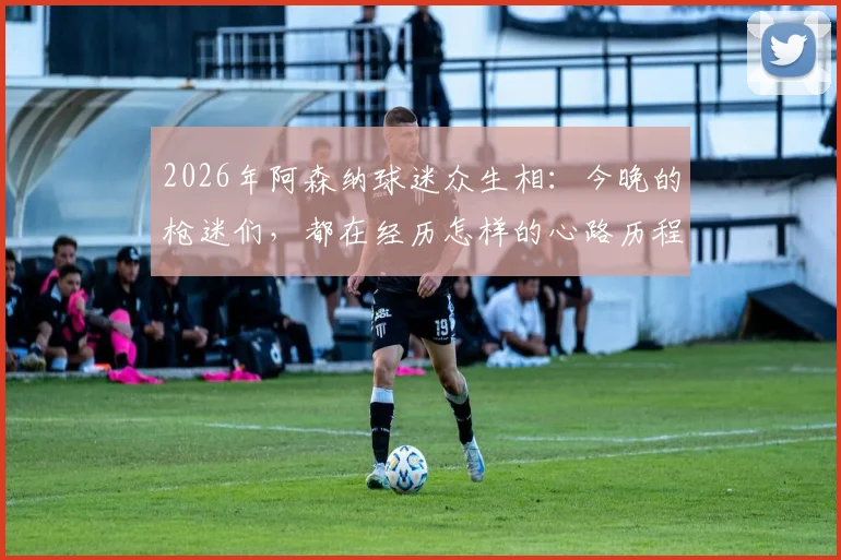 2026年阿森纳球迷众生相：今晚的枪迷们，都在经历怎样的心路历程？