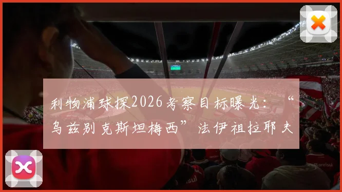 利物浦球探2026考察目标曝光：“乌兹别克斯坦梅西”法伊祖拉耶夫，技术特点与转会前景全解析