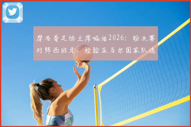 摩洛哥足协主席喊话2026:盼决赛对阵西班牙,检验亚马尔国家队选择的成色