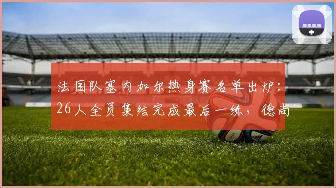 法国队塞内加尔热身赛名单出炉:26人全员集结完成最后一练,德尚战术演练全解析