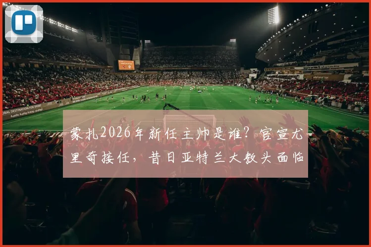 蒙扎2026年新任主帅是谁？官宣尤里奇接任，昔日亚特兰大教头面临挑战与机遇