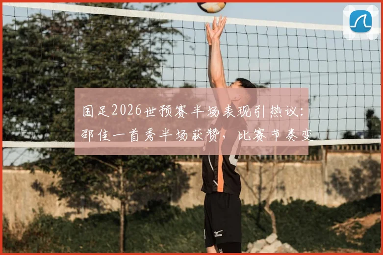 国足2026世预赛半场表现引热议：邵佳一首秀半场获赞，比赛节奏变化成进步关键