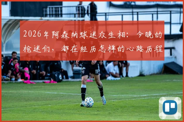 2026年阿森纳球迷众生相:今晚的枪迷们,都在经历怎样的心路历程?
