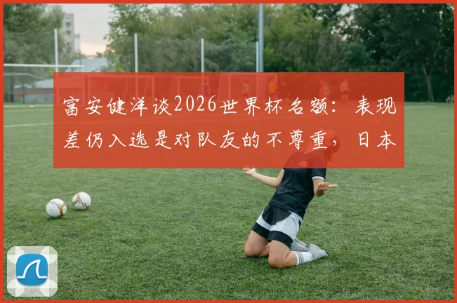 富安健洋谈2026世界杯名额：表现差仍入选是对队友的不尊重，日本队后卫竞争激烈