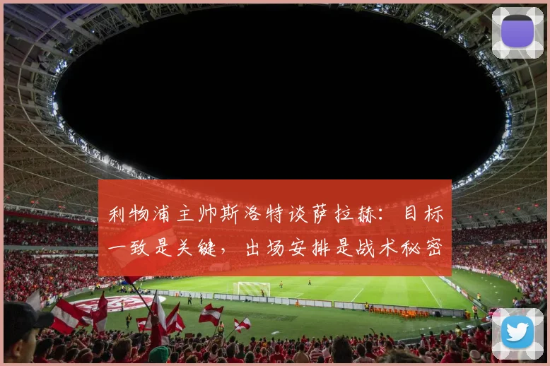 利物浦主帅斯洛特谈萨拉赫：目标一致是关键，出场安排是战术秘密，详解球队2026赛季布局