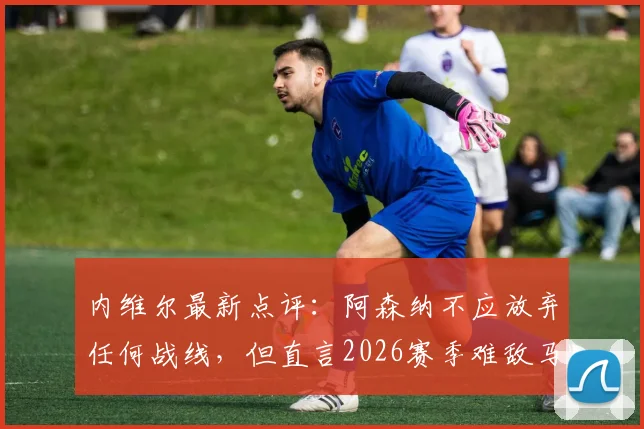 内维尔最新点评：阿森纳不应放弃任何战线，但直言2026赛季难敌马竞
