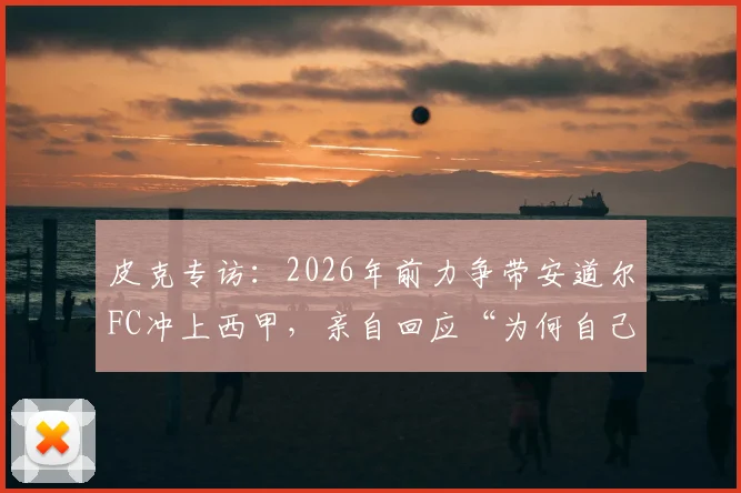 皮克专访：2026年前力争带安道尔FC冲上西甲，亲自回应“为何自己不想当教练”的深层原因