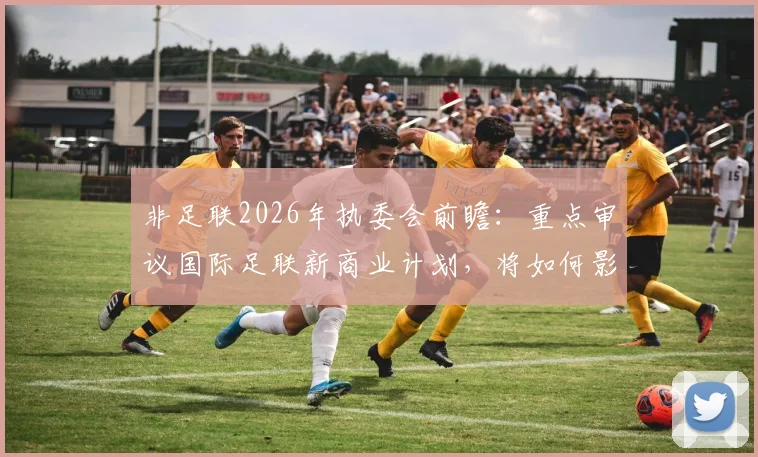 非足联2026年执委会前瞻：重点审议国际足联新商业计划，将如何影响非洲足球未来格局？