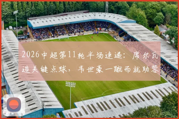 2026中超第11轮半场速递：席尔瓦造关键点球，韦世豪一蹴而就助蓉城1-0暂时领先新鹏城，半场战术解析与数据盘点