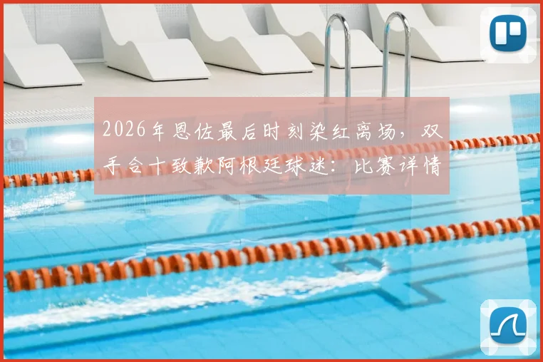 2026年恩佐最后时刻染红离场,双手合十致歉阿根廷球迷:比赛详情回顾与争议解读