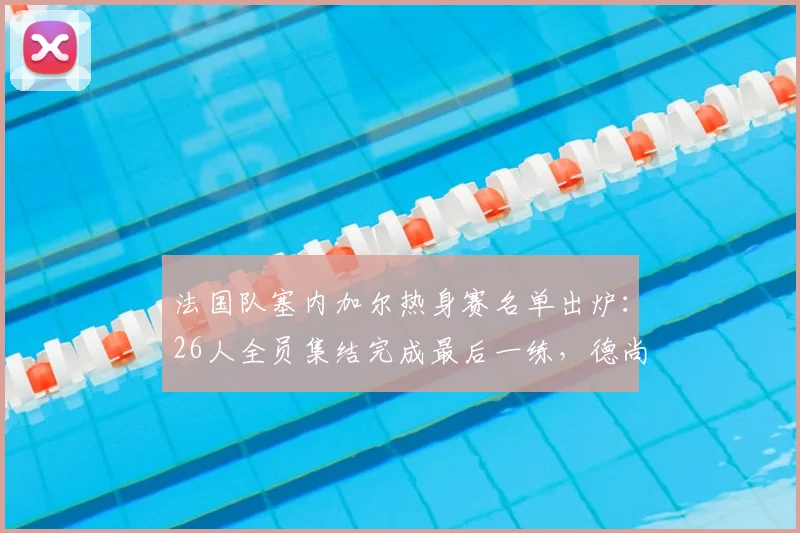 法国队塞内加尔热身赛名单出炉：26人全员集结完成最后一练，德尚战术演练全解析