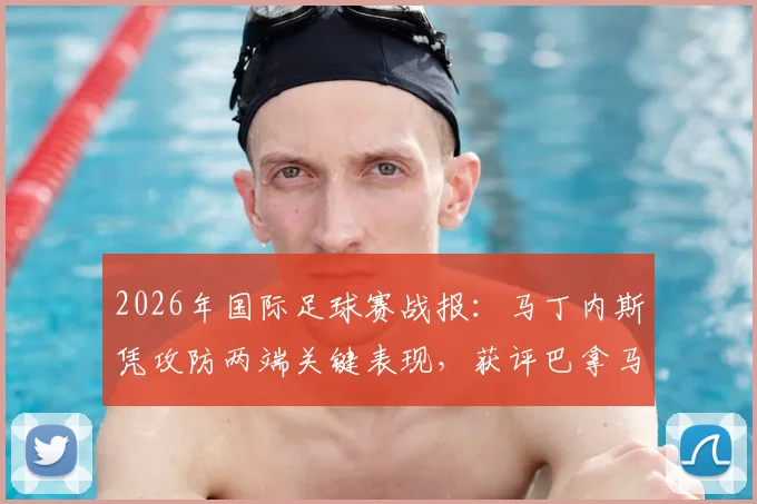 2026年国际足球赛战报：马丁内斯凭攻防两端关键表现，获评巴拿马对阵克罗地亚全场最佳球员