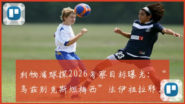利物浦球探2026考察目标曝光:“乌兹别克斯坦梅西”法伊祖拉耶夫,技术特点与转会前景全解析